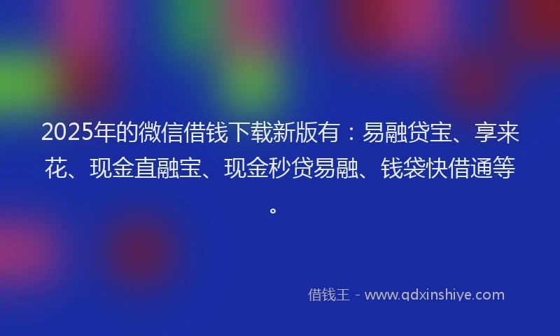 2025年的微信借钱下载新版有：易融贷宝、享来花、现金直融宝、现金秒贷易融、钱袋快借通等。