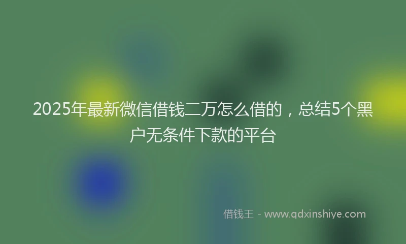 2025年最新微信借钱二万怎么借的，总结5个黑户无条件下款的平台