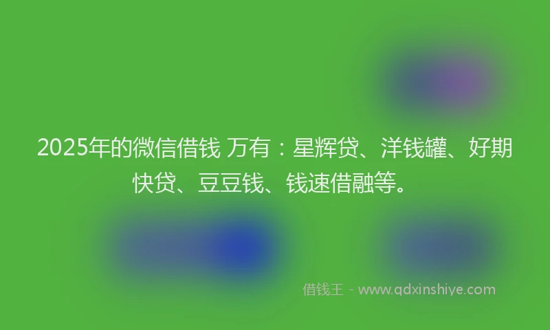 2025年的微信借钱 万有：星辉贷、洋钱罐、好期快贷、豆豆钱、钱速借融等。