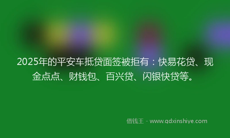 2025年的平安车抵贷面签被拒有：快易花贷、现金点点、财钱包、百兴贷、闪银快贷等。