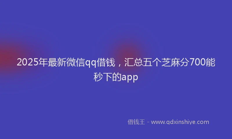 2025年最新微信qq借钱，汇总五个芝麻分700能秒下的app