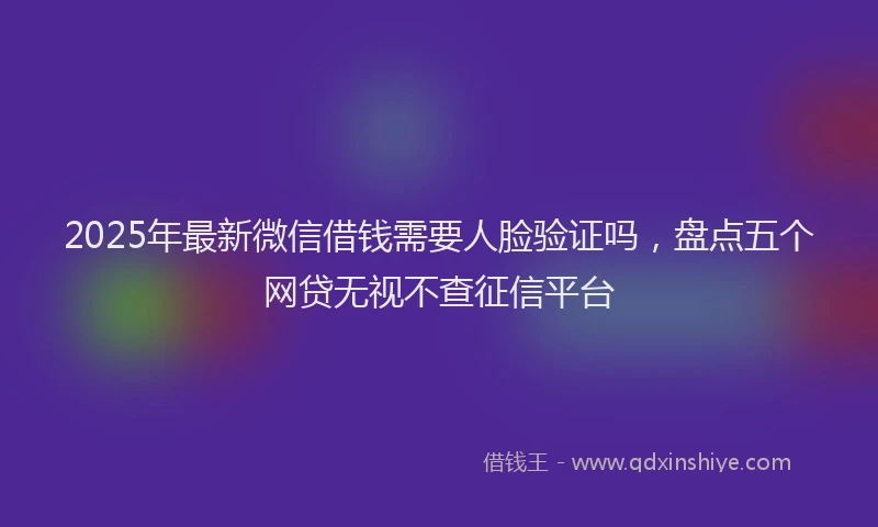 2025年最新微信借钱需要人脸验证吗，盘点五个网贷无视不查征信平台