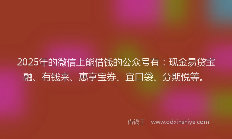 2025年的微信上能借钱的公众号有：现金易贷宝融、有钱来、惠享宝券、宜口袋、分期悦等。