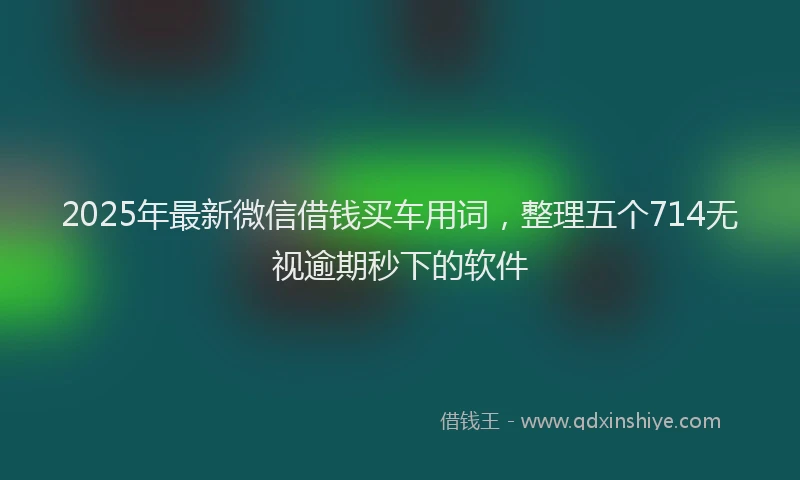 2025年最新微信借钱买车用词，整理五个714无视逾期秒下的软件