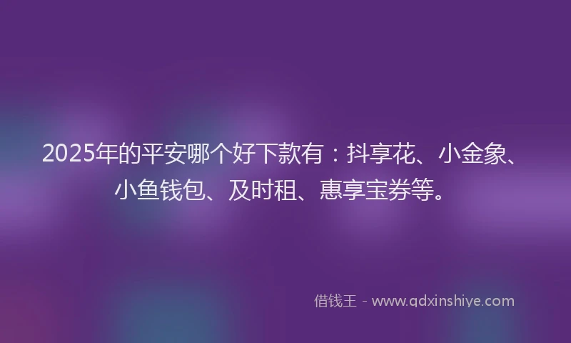 2025年的平安哪个好下款有：抖享花、小金象、小鱼钱包、及时租、惠享宝券等。
