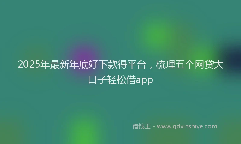 2025年最新年底好下款得平台，梳理五个网贷大口子轻松借app