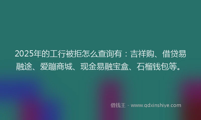 2025年的工行被拒怎么查询有：吉祥购、借贷易融途、爱蹦商城、现金易融宝盒、石榴钱包等。
