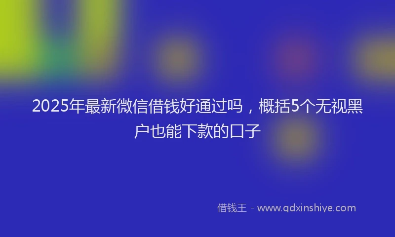 2025年最新微信借钱好通过吗，概括5个无视黑户也能下款的口子