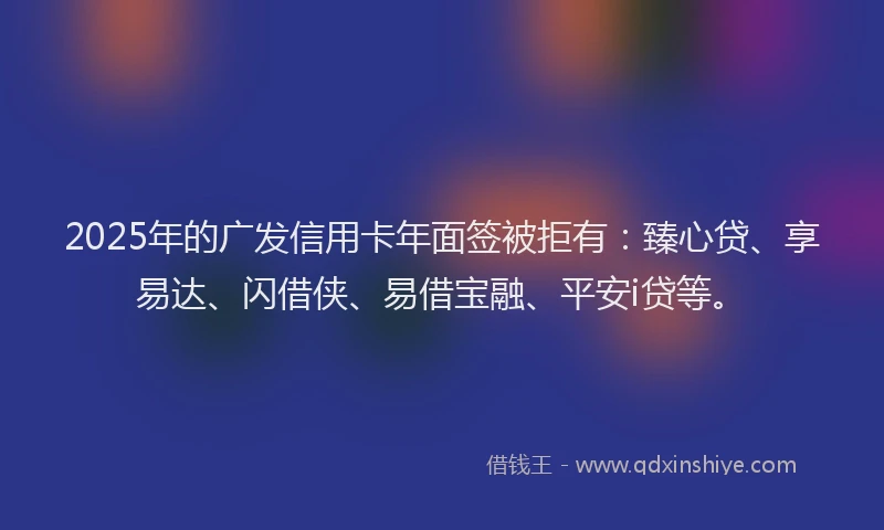 2025年的广发信用卡年面签被拒有：臻心贷、享易达、闪借侠、易借宝融、平安i贷等。
