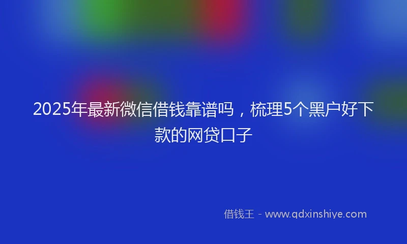 2025年最新微信借钱靠谱吗，梳理5个黑户好下款的网贷口子
