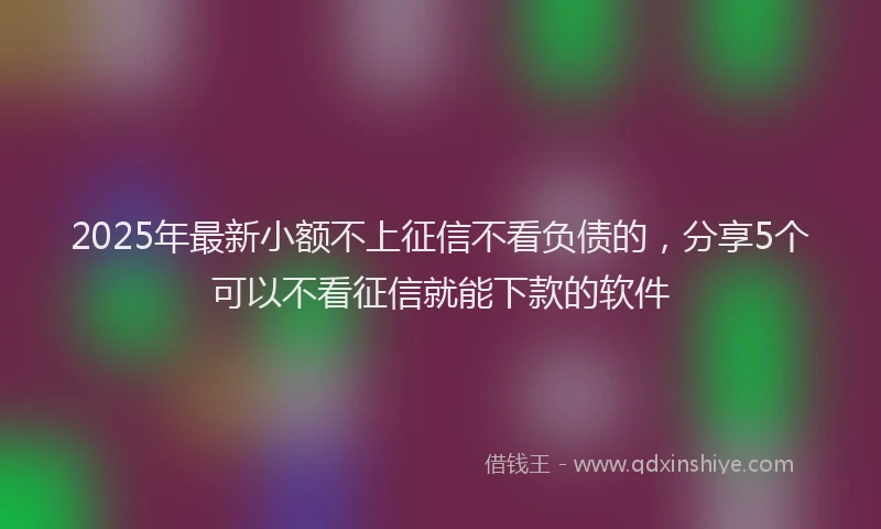 2025年最新小额不上征信不看负债的，分享5个可以不看征信就能下款的软件