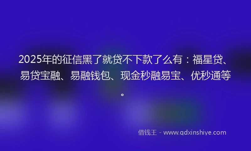 2025年的征信黑了就贷不下款了么有：福星贷、易贷宝融、易融钱包、现金秒融易宝、优秒通等。