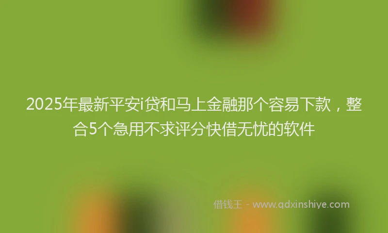 2025年最新平安i贷和马上金融那个容易下款，整合5个急用不求评分快借无忧的软件