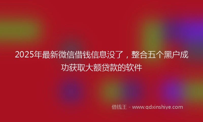 2025年最新微信借钱信息没了，整合五个黑户成功获取大额贷款的软件