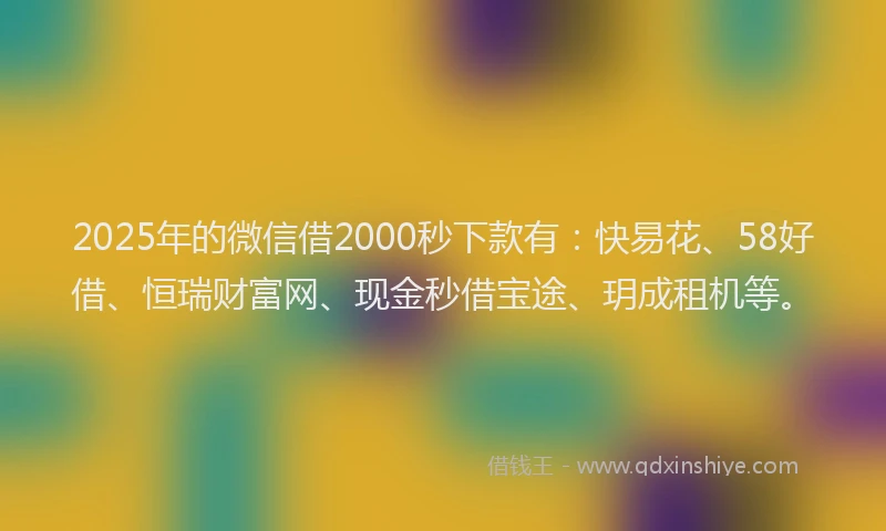 2025年的微信借2000秒下款有：快易花、58好借、恒瑞财富网、现金秒借宝途、玥成租机等。