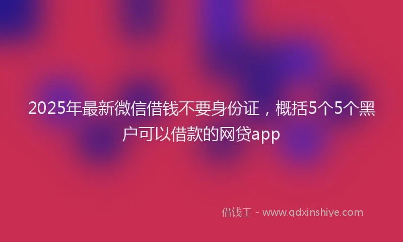 2025年最新微信借钱不要身份证，概括5个5个黑户可以借款的网贷app