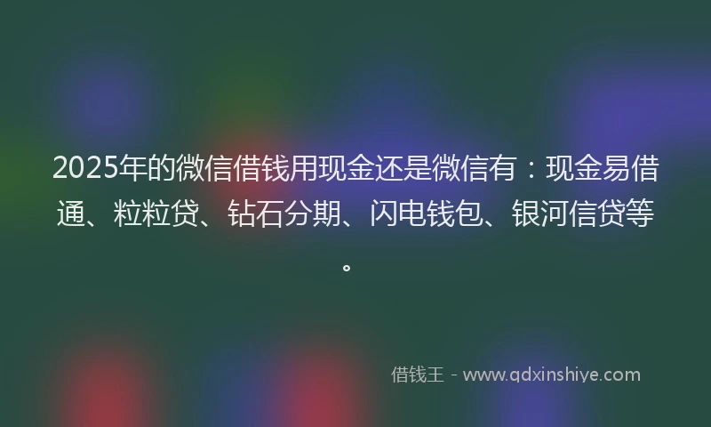 2025年的微信借钱用现金还是微信有：现金易借通、粒粒贷、钻石分期、闪电钱包、银河信贷等。