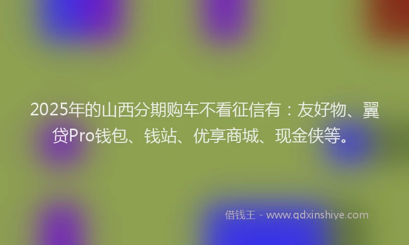 2025年的山西分期购车不看征信有：友好物、翼贷Pro钱包、钱站、优享商城、现金侠等。