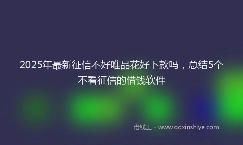 2025年最新征信不好唯品花好下款吗，总结5个不看征信的借钱软件