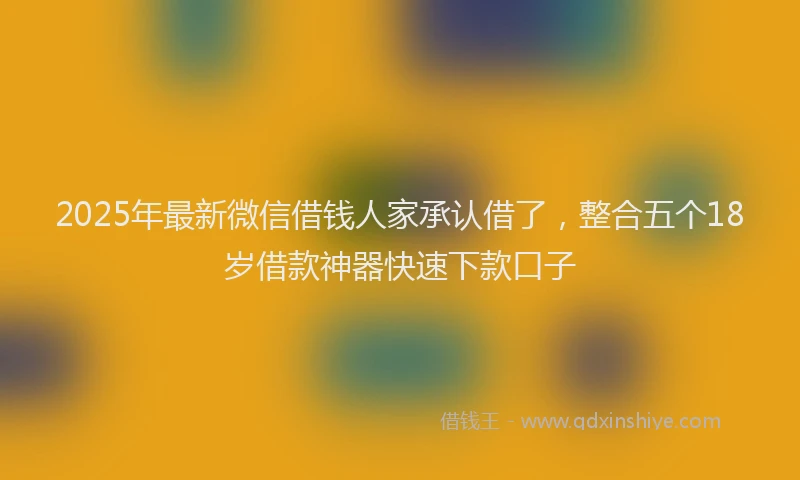 2025年最新微信借钱人家承认借了，整合五个18岁借款神器快速下款口子