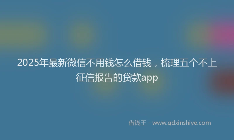 2025年最新微信不用钱怎么借钱，梳理五个不上征信报告的贷款app
