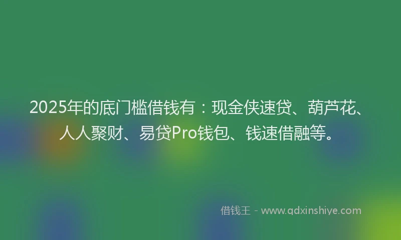 2025年的底门槛借钱有：现金侠速贷、葫芦花、人人聚财、易贷Pro钱包、钱速借融等。