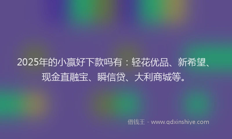 2025年的小赢好下款吗有：轻花优品、新希望、现金直融宝、瞬信贷、大利商城等。