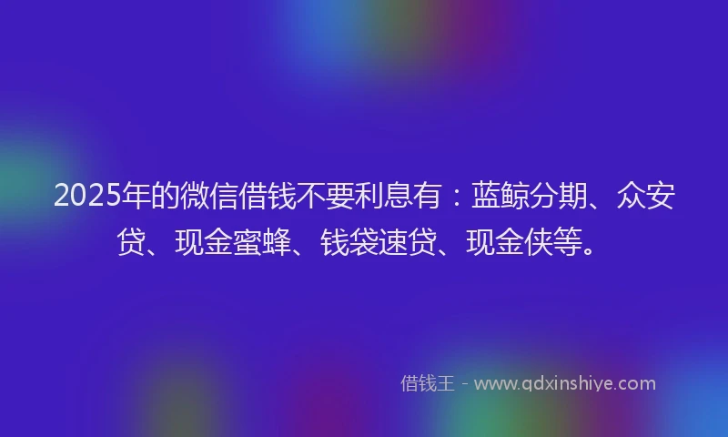 2025年的微信借钱不要利息有：蓝鲸分期、众安贷、现金蜜蜂、钱袋速贷、现金侠等。