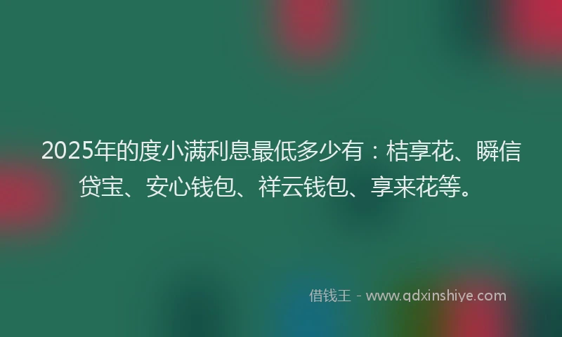 2025年的度小满利息最低多少有：桔享花、瞬信贷宝、安心钱包、祥云钱包、享来花等。
