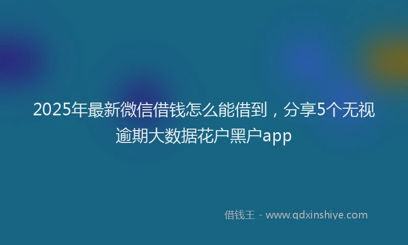 2025年最新微信借钱怎么能借到，分享5个无视逾期大数据花户黑户app