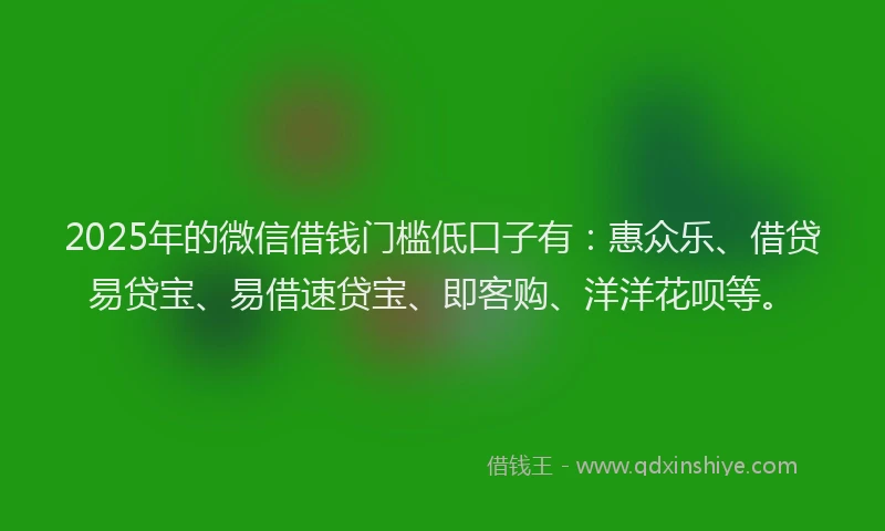 2025年的微信借钱门槛低口子有：惠众乐、借贷易贷宝、易借速贷宝、即客购、洋洋花呗等。