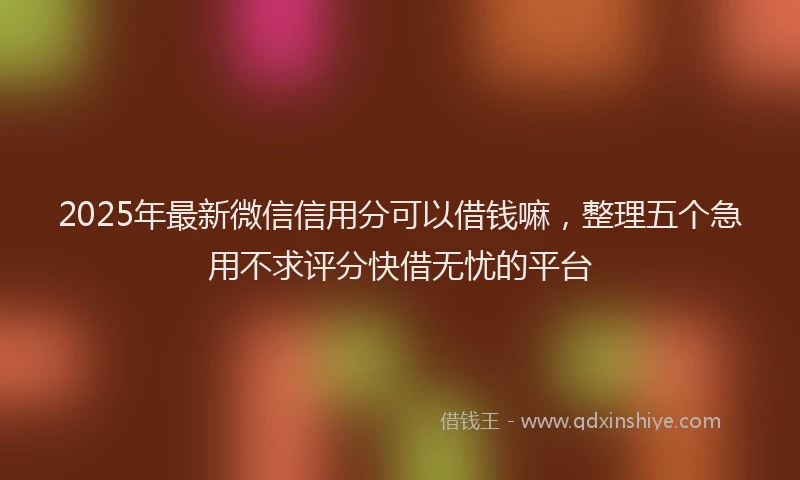 2025年最新微信信用分可以借钱嘛，整理五个急用不求评分快借无忧的平台