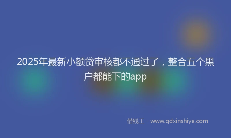 2025年最新小额贷审核都不通过了，整合五个黑户都能下的app