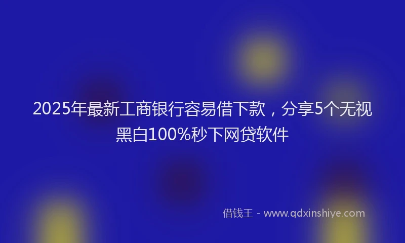 2025年最新工商银行容易借下款，分享5个无视黑白100%秒下网贷软件