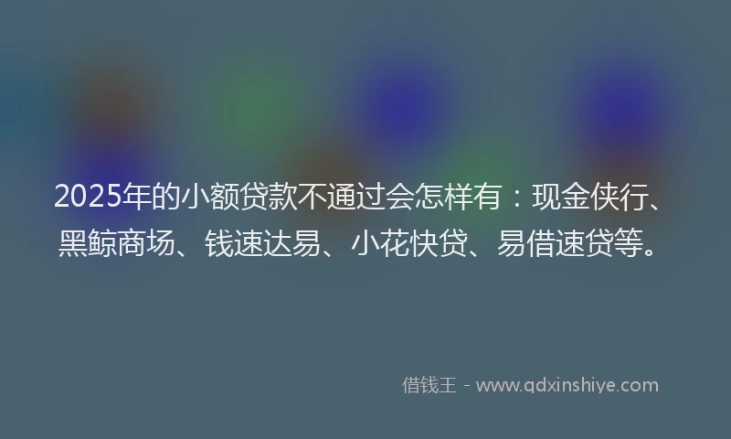 2025年的小额贷款不通过会怎样有：现金侠行、黑鲸商场、钱速达易、小花快贷、易借速贷等。
