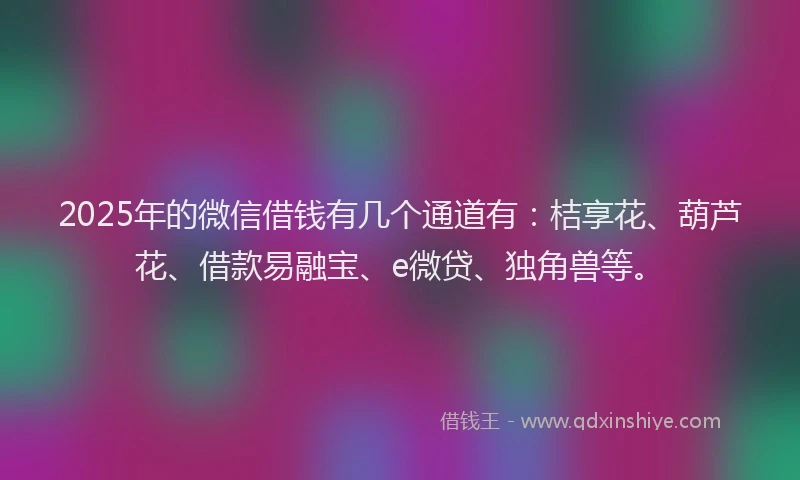 2025年的微信借钱有几个通道有：桔享花、葫芦花、借款易融宝、e微贷、独角兽等。
