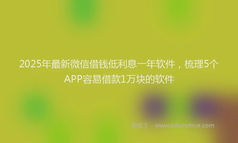 2025年最新微信借钱低利息一年软件，梳理5个APP容易借款1万块的软件
