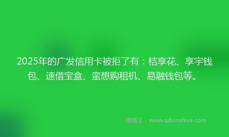 2025年的广发信用卡被拒了有：桔享花、享宇钱包、速借宝盒、蛮想购租机、易融钱包等。