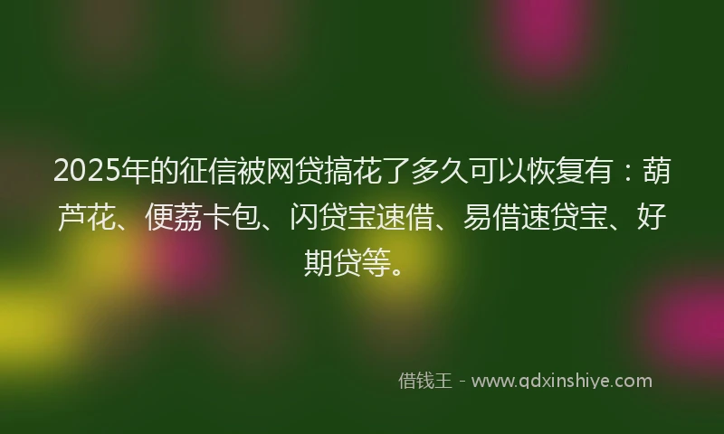 2025年的征信被网贷搞花了多久可以恢复有：葫芦花、便荔卡包、闪贷宝速借、易借速贷宝、好期贷等。