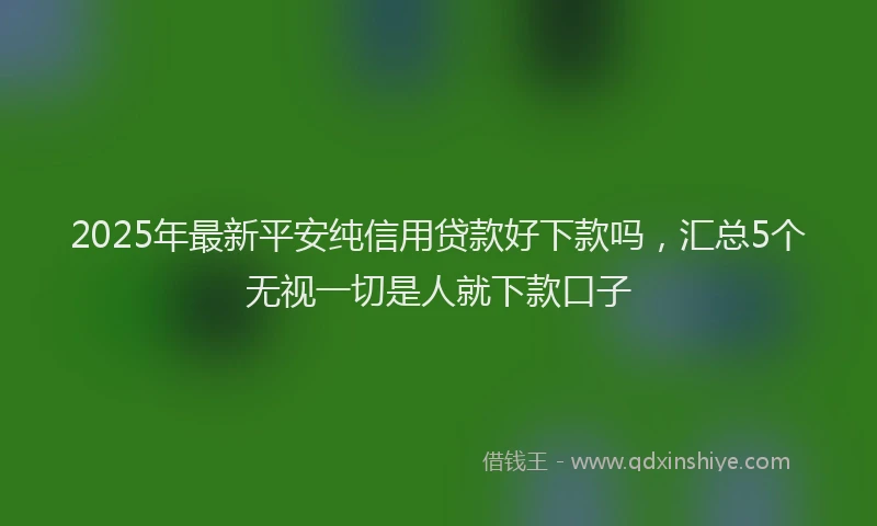 2025年最新平安纯信用贷款好下款吗，汇总5个无视一切是人就下款口子