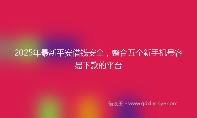 2025年最新平安借钱安全，整合五个新手机号容易下款的平台
