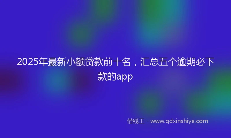 2025年最新小额贷款前十名，汇总五个逾期必下款的app