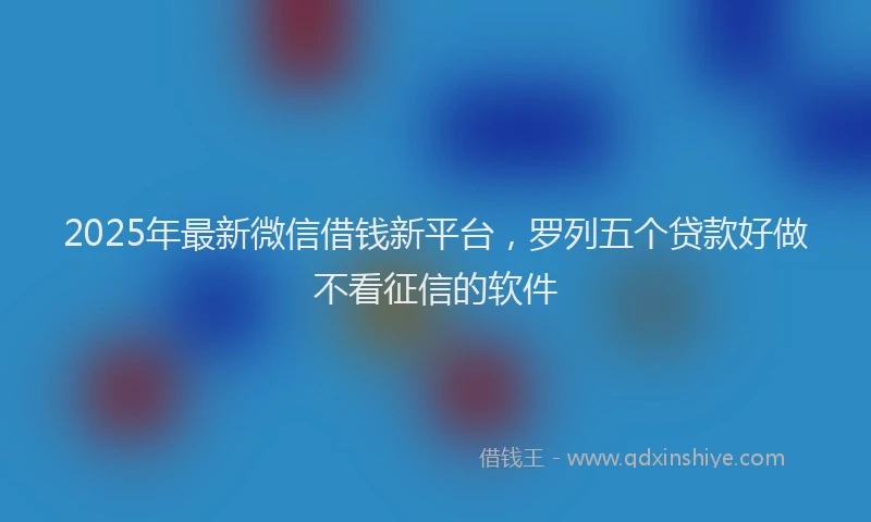 2025年最新微信借钱新平台，罗列五个贷款好做不看征信的软件