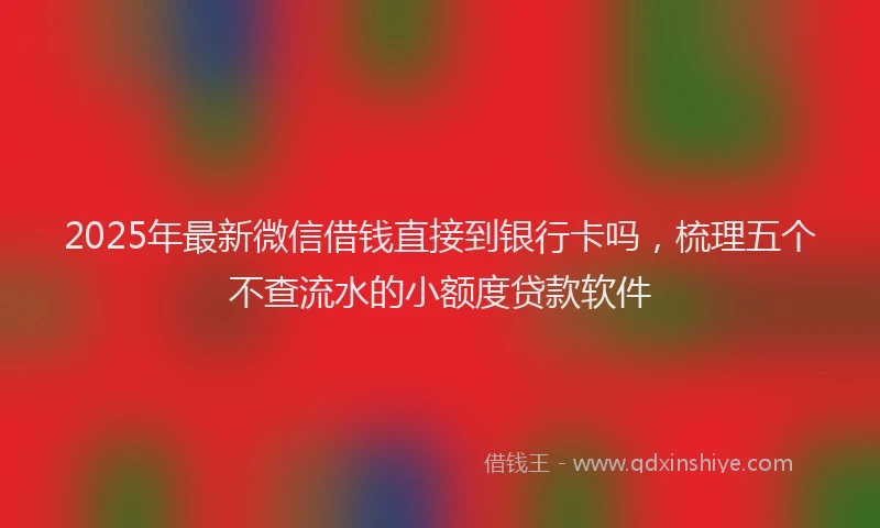 2025年最新微信借钱直接到银行卡吗，梳理五个不查流水的小额度贷款软件