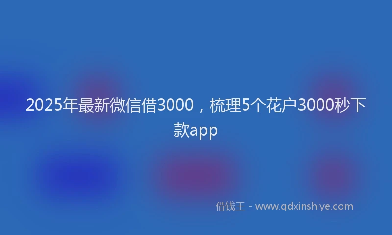 2025年最新微信借3000，梳理5个花户3000秒下款app