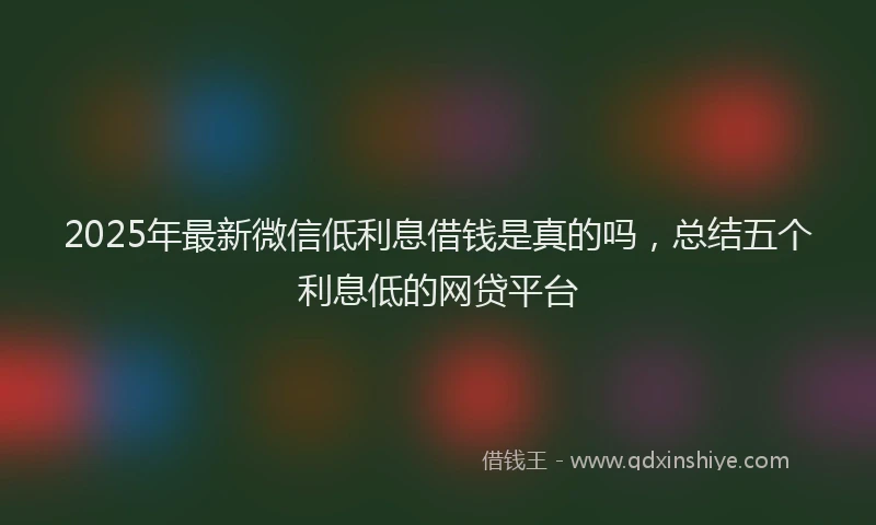 2025年最新微信低利息借钱是真的吗，总结五个利息低的网贷平台