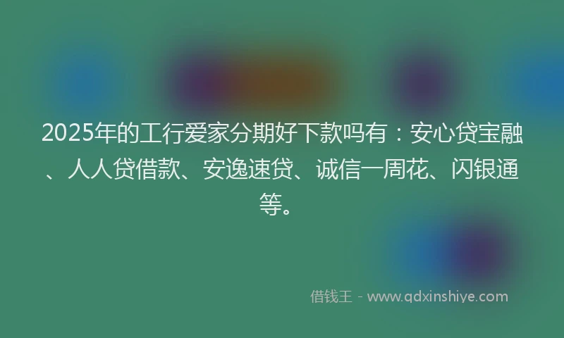 2025年的工行爱家分期好下款吗有：安心贷宝融、人人贷借款、安逸速贷、诚信一周花、闪银通等。