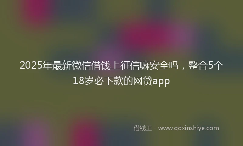 2025年最新微信借钱上征信嘛安全吗，整合5个18岁必下款的网贷app