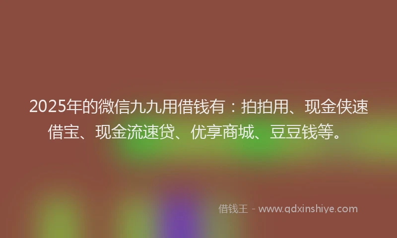 2025年的微信九九用借钱有：拍拍用、现金侠速借宝、现金流速贷、优享商城、豆豆钱等。