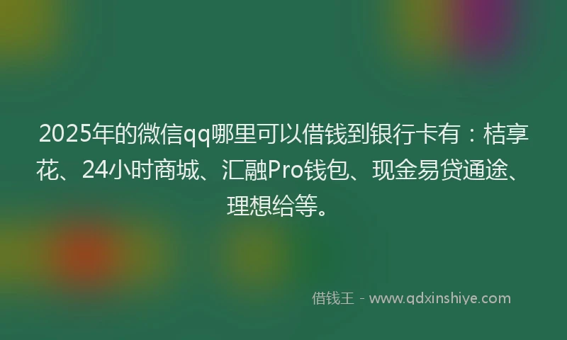 2025年的微信qq哪里可以借钱到银行卡有：桔享花、24小时商城、汇融Pro钱包、现金易贷通途、理想给等。